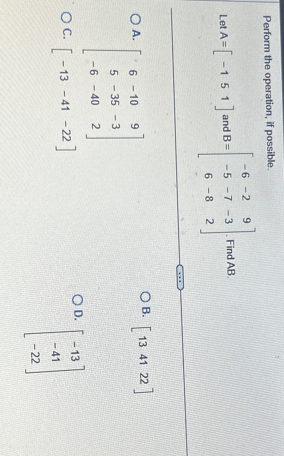 Perform the operation, if possible.
Let
et A = [ - 1 5 1] and B=
OA.
O C.
[
6 - 10 9
5 - 35 - 3
-6 -40 2
- 13 -41 - 22
-6 -2
9
-5 -7 -3
6 - 8
2
Find AB.
OB.
OD.
\
13 41
13
- 22
22]