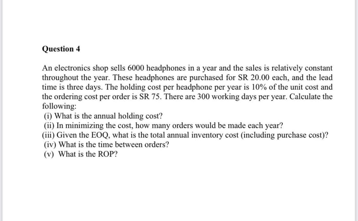 Question 4
An electronics shop sells 6000 headphones in a year and the sales is relatively constant
throughout the year. These headphones are purchased for SR 20.00 each, and the lead
time is three days. The holding cost per headphone per year is 10% of the unit cost and
the ordering cost per order is SR 75. There are 300 working days per year. Calculate the
following:
(i) What is the annual holding cost?
(ii) In minimizing the cost, how many orders would be made each year?
(iii) Given the EOQ, what is the total annual inventory cost (including purchase cost)?
(iv) What is the time between orders?
(v) What is the ROP?
