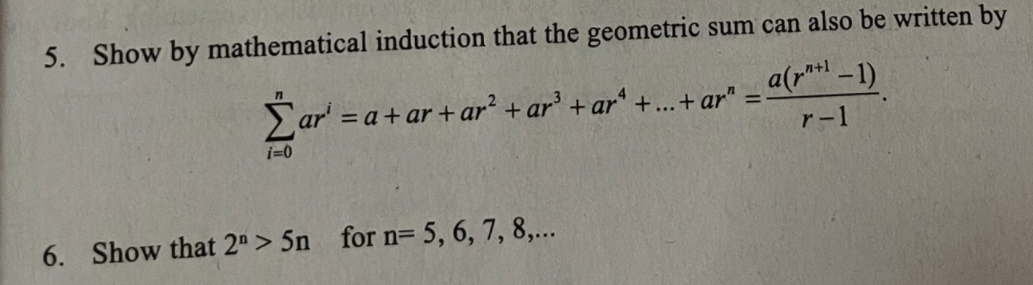 5. Show by mathematical induction that the geometric sum can also be written by
Zar' = a+ ar + ar + ar' + ar' +..+ ar" = a(r -1)
i=0
r-1
6. Show that 2"> 5n for n= 5, 6, 7, 8,...
