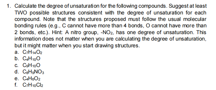 1. Calculate the degree of unsaturation for the following compounds. Suggest at least
TWO possible structures consistent with the degree of unsaturation for each
compound. Note that the structures proposed must follow the usual molecular
bonding rules (e.g., C cannot have more than 4 bonds, O cannot have more than
2 bonds, etc.). Hint: A nitro group, -NO2, has one degree of unsaturation. This
information does not matter when you are calculating the degree of unsaturation,
but it might matter when you start drawing structures.
a. C7H14O2
b. C4H100
c. C9H100
d. C3H9NO3
e. C4H6O2
f. C;H10CI2
