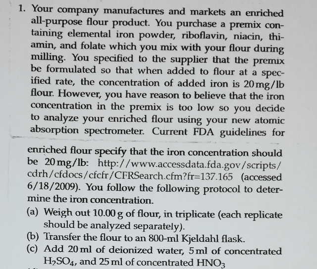 1. Your company manufactures and markets an enriched
all-purpose flour product. You purchase a premix con-
taining elemental iron powder, riboflavin, niacin, thi-
amin, and folate which you mix with your flour during
milling. You specified to the supplier that the premix
be formulated so that when added to flour at a spec-
ified rate, the concentration of added iron is 20mg/lb
flour. However, you have reason to believe that the iron
concentration in the premix is too low so you decide
to analyze your enriched flour using your new atomic
absorption spectrometer. Current FDA guidelines for
enriched flour specify that the iron concentration should
be 20 mg/lb: http://www.accessdata.fda.gov/scripts/
cdrh/cfdocs/cfcfr/CFRSearch.cfm?fr=137.165 (accessed
6/18/2009). You follow the following protocol to deter-
mine the iron concentration.
(a) Weigh out 10.00 g of flour, in triplicate (each replicate
should be analyzed separately).
(b) Transfer the flour to an 800-ml Kjeldahl flask.
(c) Add 20ml of deionized water, 5ml of concentrated
H,SO4, and 25 ml of concentrated HNO3
