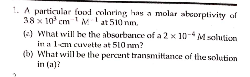 1. A particular food coloring has a molar absorptivity of
3.8 x 10° cm 1 M-1 at 510 nm.
(a) What will be the absorbance of a 2 × 10-4 M solution
in a 1-cm cuvette at 510 nm?
(b) What will be the percent transmittance of the solution
in (a)?
