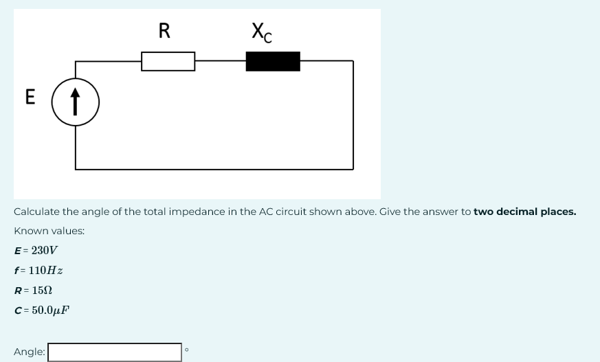 E ↑
R
Angle:
Calculate the angle of the total impedance in the AC circuit shown above. Give the answer to two decimal places.
Known values:
E = 230V
f= 110Hz
R = 150
C= 50.0μF
Xc
D