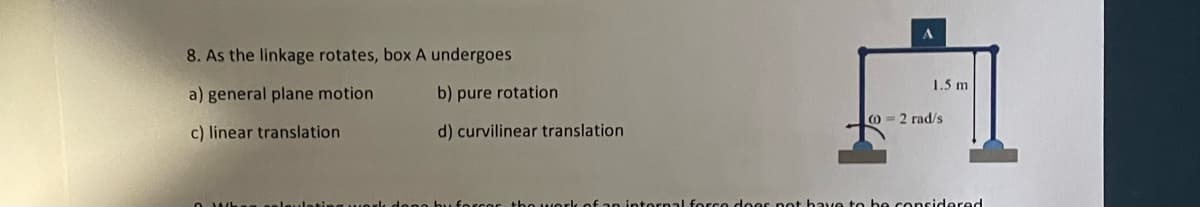 8. As the linkage rotates, box A undergoes
a) general plane motion
c) linear translation
b) pure rotation
d) curvilinear translation
forcer the work of an internal force does not
1.5 m
(0-2 rad/s
be considered