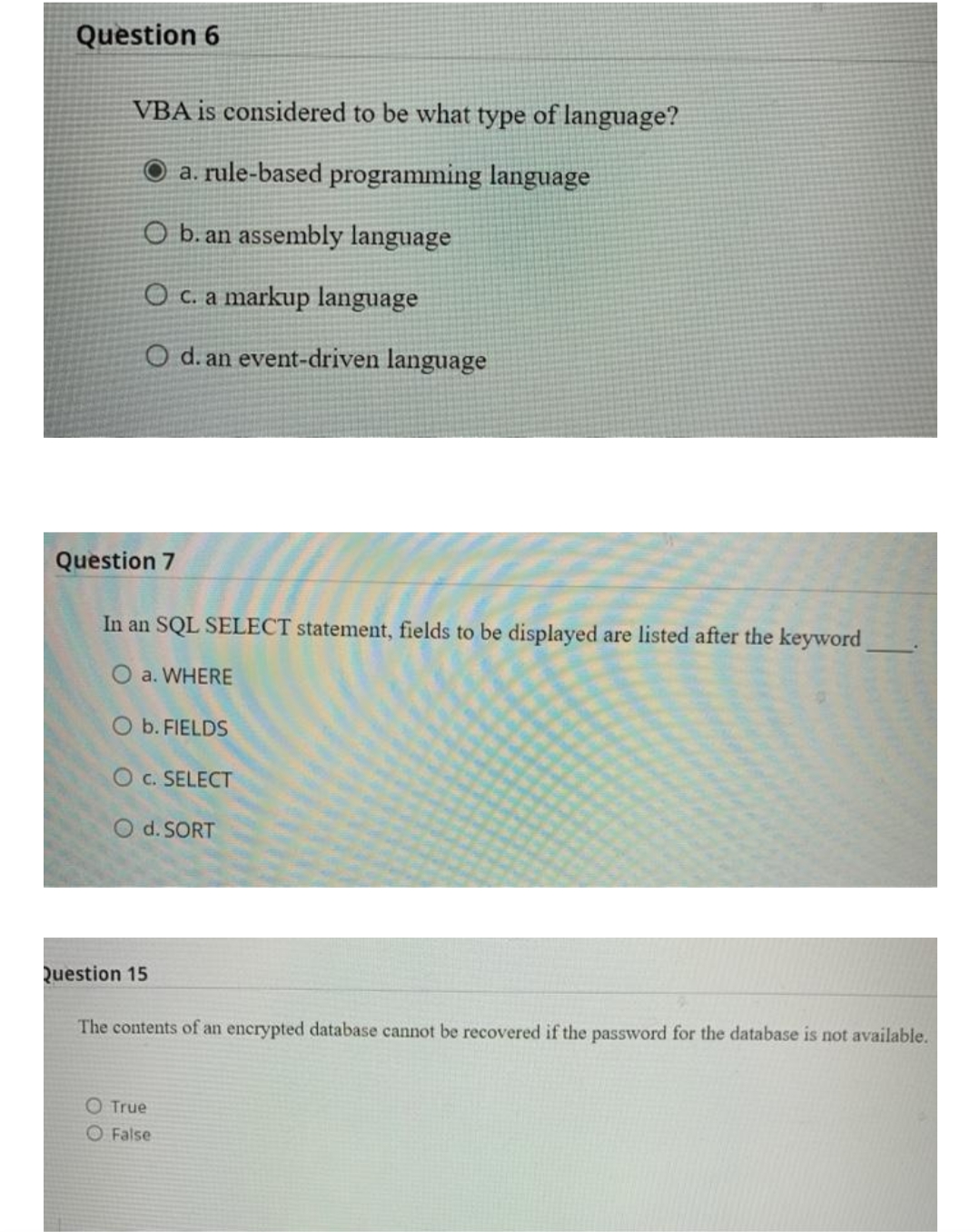 Question 6
VBA is considered to be what type of language?
O a. rule-based programming language
O b. an assembly language
O c. a markup language
O d. an event-driven language
Question 7
In an SQL SELECT statement, fields to be displayed are listed after the keyword
O a. WHERE
O b. FIELDS
O c. SELECT
O d. SORT
Question 15
The contents of an encrypted database cannot be recovered if the password for the database is not available.
O True
O False
