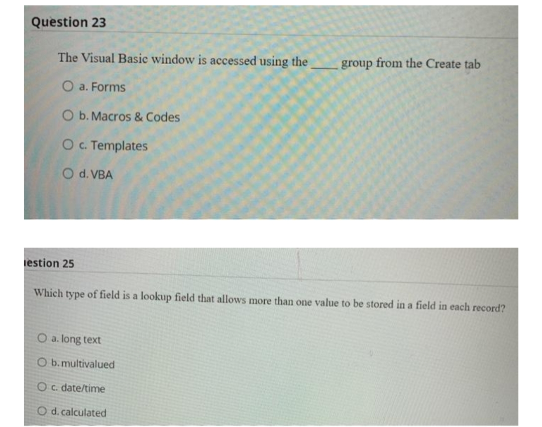 Question 23
The Visual Basic window is accessed using the
group from the Create tab
O a. Forms
O b. Macros & Codes
O c. Templates
O d. VBA
iestion 25
Which type of field is a lookup field that allows more than one value to be stored in a field in each record?
O a. long text
O b.multivalued
Oc. date/time
O d. calculated
