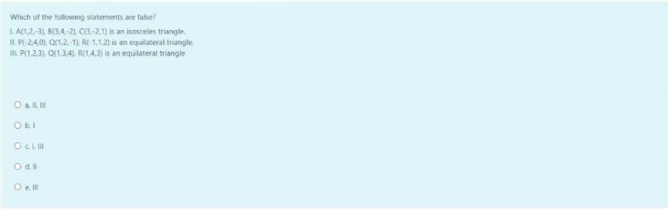 Which of the following statements are false?
I. A(1,2,-3), B(3,4,-2), C(3.-2,1) is an isosceles triangle.
II. P(-2,4,0), Q(1,2,-1), R(-1,1,2) is an equilateral triangle.
I. P(1,2,3). Q(1,3,4), R(1.4,3) is an equilateral triangle
O a II, II
O b.I
OCLII
O d.
O e. II
