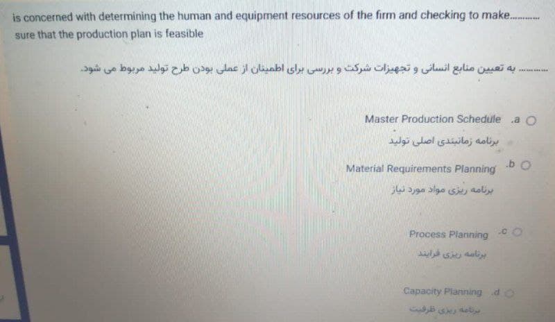 is concerned with determining the human and equipment resources of the firm and checking to make.
sure that the production plan is feasible
به تعی ین منابع انسانی و تجهیزات شرکت و بر رسی برای اطمینان از عملی بودن طرح تولید مربوط می شود.
Master Production Schedule a O
برنامه زمانبندی اصلی تولید
Material Requirements Planning
برنامة ریزی مواد مورد نیاز
Process Planning C
برنامه ریزی فرایند
Capacity Planning do
bs del
