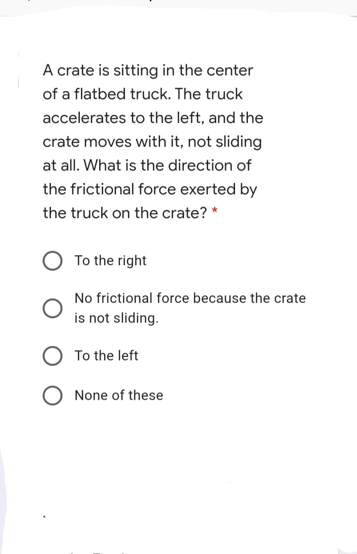 A crate is sitting in the center
of a flatbed truck. The truck
accelerates to the left, and the
crate moves with it, not sliding
at all. What is the direction of
the frictional force exerted by
the truck on the crate? *
To the right
No frictional force because the crate
is not sliding.
To the left
None of these
