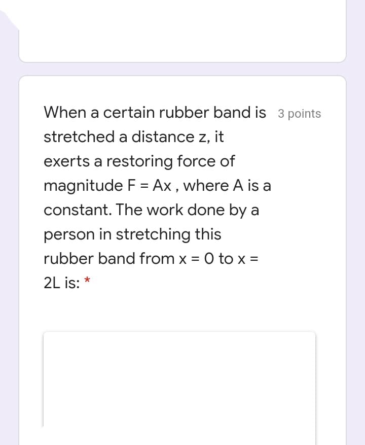 When a certain rubber band is 3 points
stretched a distance z, it
exerts a restoring force of
magnitude F = Ax , where A is a
constant. The work done by a
person in stretching this
rubber band from x = 0 to x =
2L is: *
