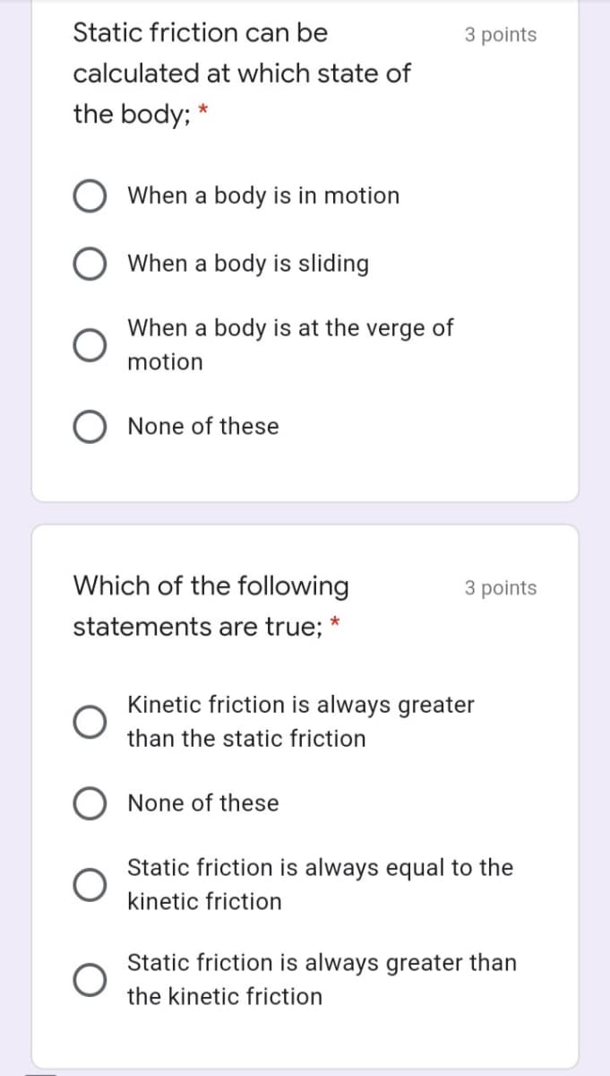 Static friction can be
3 points
calculated at which state of
the body;
*
When a body is in motion
When a body is sliding
When a body is at the verge of
motion
None of these
Which of the following
3 points
statements are true; *
Kinetic friction is always greater
than the static friction
None of these
Static friction is always equal to the
kinetic friction
Static friction is always greater than
the kinetic friction
