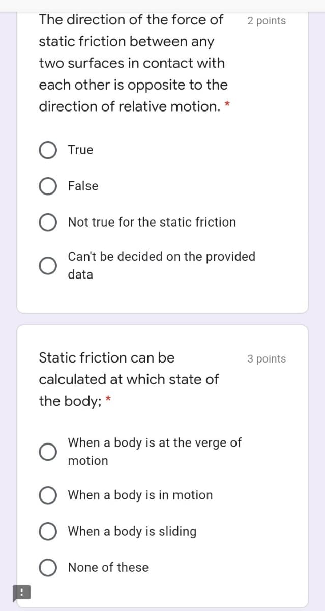 The direction of the force of
2 points
static friction between any
two surfaces in contact with
each other is opposite to the
direction of relative motion.
True
False
O Not true for the static friction
Can't be decided on the provided
data
Static friction can be
3 points
calculated at which state of
the body; *
When a body is at the verge of
motion
When a body is in motion
When a body is sliding
None of these
