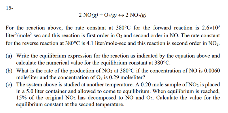 15-
2 NO(g) + O2(g) +2 NO2(g)
For the reaction above, the rate constant at 380°C for the forward reaction is 2.6×10³
liter/mole?-sec and this reaction is first order in O2 and second order in NO. The rate constant
for the reverse reaction at 380°C is 4.1 liter/mole-sec and this reaction is second order in NO2.
(a) Write the equilibrium expression for the reaction as indicated by the equation above and
calculate the numerical value for the equilibrium constant at 380°C.
(b) What is the rate of the production of NO2 at 380°C if the concentration of NO is 0.0060
mole/liter and the concentration of O2 is 0.29 mole/liter?
(c) The system above is studied at another temperature. A 0.20 mole sample of NO2 is placed
in a 5.0 liter container and allowed to come to equilibrium. When equilibrium is reached,
15% of the original NO2 has decomposed to NO and O2. Calculate the value for the
equilibrium constant at the second temperature.
