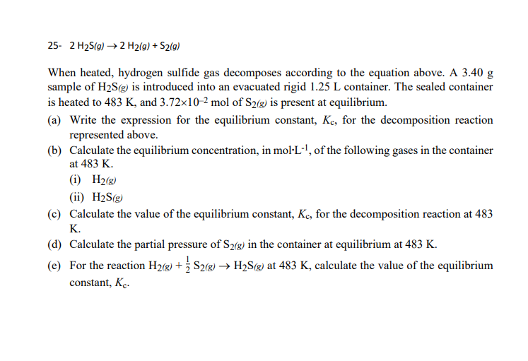 25- 2 H2S(g) → 2 H2(g) + S2(g)
When heated, hydrogen sulfide gas decomposes according to the equation above. A 3.40 g
sample of H2S(g) is introduced into an evacuated rigid 1.25 L container. The sealed container
is heated to 483 K, and 3.72x10-2 mol of S2(g) is present at equilibrium.
(a) Write the expression for the equilibrium constant, Ke, for the decomposition reaction
represented above.
(b) Calculate the equilibrium concentration, in mol·L-', of the following gases in the container
at 483 K.
(i) H2(g)
(ii) H2S(g)
(c) Calculate the value of the equilibrium constant, Kç, for the decomposition reaction at 483
K.
(d) Calculate the partial pressure of S2(g) in the container at equilibrium at 483 K.
(e) For the reaction H2(g) + S2(g) –→ H2S(g) at 483 K, calculate the value of the equilibrium
constant, K..
