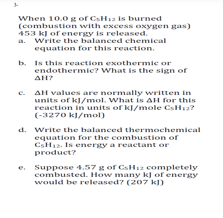 3-
When 10.0 g of C5H12 is burned
(combustion with excess oxygen gas)
453 kJ of energy is released.
Write the balanced chemical
equation for this reaction.
b. Is this reaction exothermic or
endothermic? What is the sign of
ΔΗΡ
AH values are normally written in
units of kJ/mol. What is AH for this
reaction in units of kJ/mole C5H12?
(-3270 kJ/mol)
с.
d.
Write the balanced thermochemical
equation for the combustion of
C5H12. Is energy a reactant or
product?
Suppose 4.57 g of C5H12 completely
combusted. How many kJ of energy
would be released? (207 kJ)
е.
