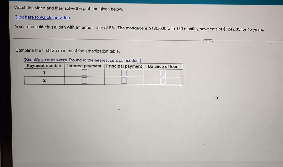 Watch the video and then solve the problem given below.
Click here to watch the video.
You are considering a loan with an annual rate of 8%. The mortgage is $130,000 with 180 monthly payments of $1242.35 for 15
years.
Complete the first two months of the amortization table.
(Simplify your answers. Round to the nearest cent as needed.)
Payment number
Interest payment Principal payment
Balance of loan
1
