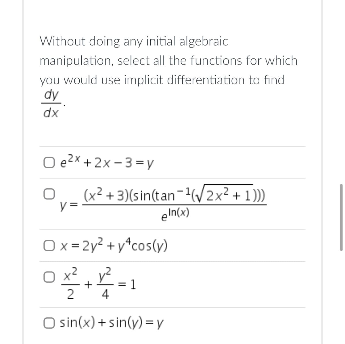 Without doing any initial algebraic
manipulation, select all the functions for which
you would use implicit differentiation to find
dy
dx
O e²x + 2x-3=y
y =
(x²+3)(sin(tan-¹(√√2x² + 1)))
eIn(x)
Ox=2y² +y*cos(y)
0x²+22²-1
4
O sin(x)+sin(y) = y
=