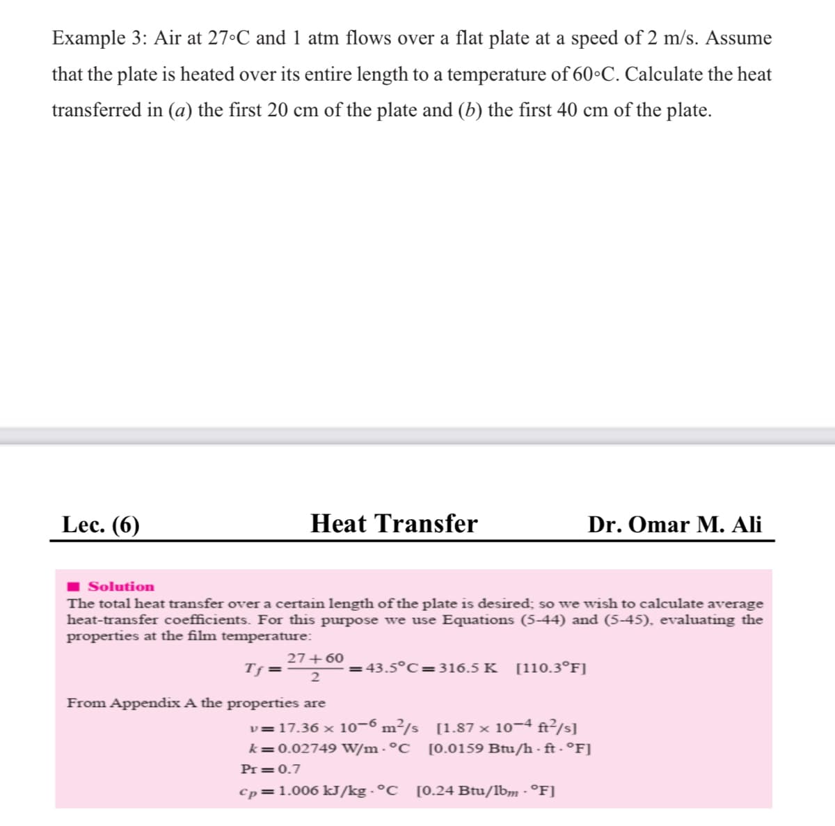 Example 3: Air at 27°C and 1 atm flows over a flat plate at a speed of 2 m/s. Assume
that the plate is heated over its entire length to a temperature of 60•C. Calculate the heat
transferred in (a) the first 20 cm of the plate and (b) the first 40 cm of the plate.
Lec. (6)
Heat Transfer
Dr. Omar M. Ali
Solution
The total heat transfer over a certain length of the plate is desired; so we wish to calculate average
heat-transfer coefficients. For this purpose we use Equations (5-44) and (5-45), evaluating the
properties at the film temperature:
27+60
Tf =
43.5°C=316.5 K
[110.3°F]
From Appendix A the properties are
v=17.36 × 10-6 m²/s [1.87 × 10¬4 ft²/s]
k=0.02749 W/m - °C [0.0159 Btu/h - ft - °F]
Pr =0.7
Cp=1.006 kJ/kg - °C
[0.24 Btu/lbm - °F]
