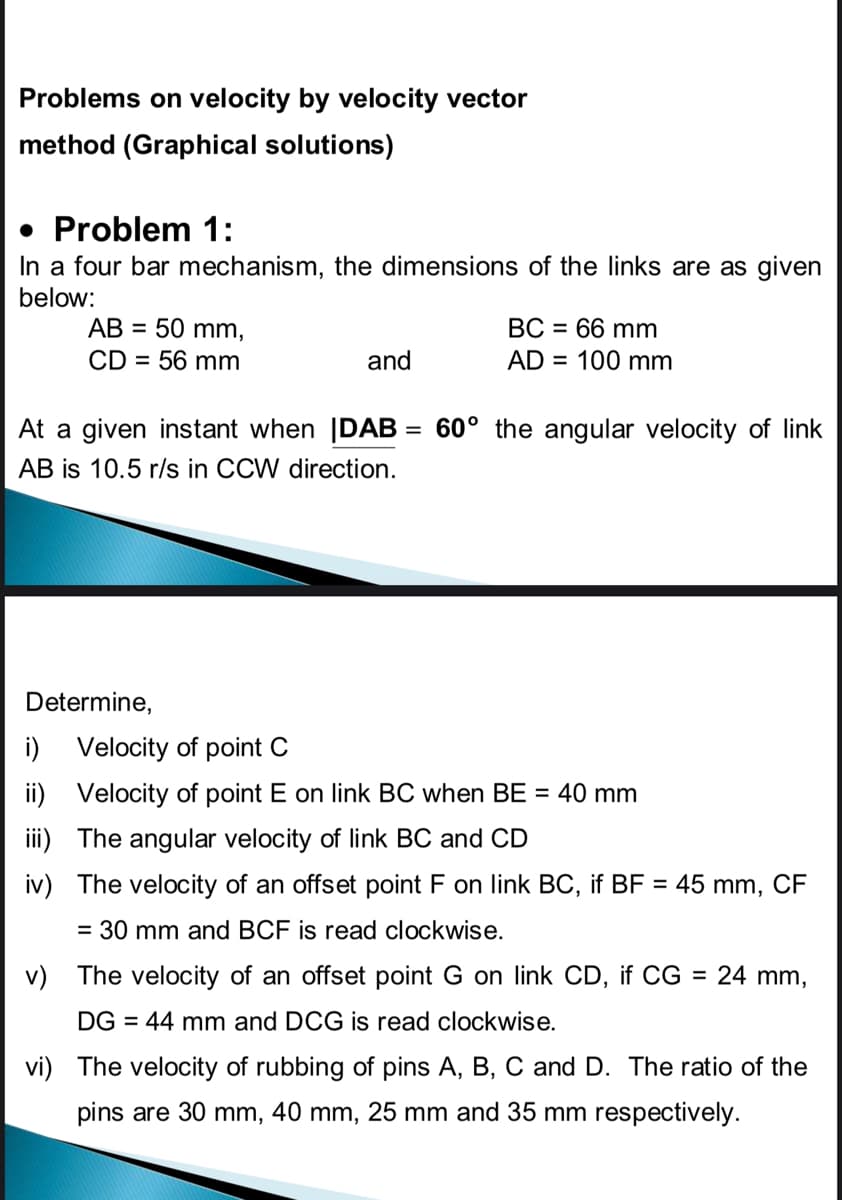 Problems on velocity by velocity vector
method (Graphical solutions)
• Problem 1:
In a four bar mechanism, the dimensions of the links are as given
below:
ВС - 66 mm
АВ 3 50 mm,
CD = 56 mm
and
AD = 100 mm
At a given instant when |DAB = 60° the angular velocity of link
%3D
AB is 10.5 r/s in CCW direction.
Determine,
i) Velocity of point C
ii) Velocity of point E on link BC when BE = 40 mm
iii) The angular velocity of link BC and CD
iv) The velocity of an offset point F on link BC, if BF = 45 mm, CF
= 30 mm and BCF is read clockwise.
v) The velocity of an offset point G on link CD, if CG = 24 mm,
DG = 44 mm and DCG is read clockwise.
vi) The velocity of rubbing of pins A, B, C and D. The ratio of the
pins are 30 mm, 40 mm, 25 mm and 35 mm respectively.
