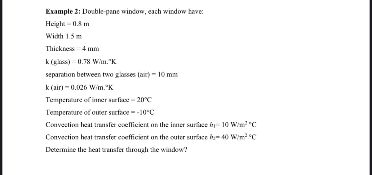 Example 2: Double-pane window, each window have:
Height = 0.8 m
Width 1.5 m
Thickness =4 mm
k (glass) = 0.78 W/m.°K
separation between two glasses (air) = 10 mm
k (air) = 0.026 W/m.°K
Temperature of inner surface = 20°C
Temperature of outer surface = -10°C
Convection heat transfer coefficient on the inner surface h1= 10 W/m².°C
Convection heat transfer coefficient on the outer surface h2= 40 W/m².°C
Determine the heat transfer through the window?
