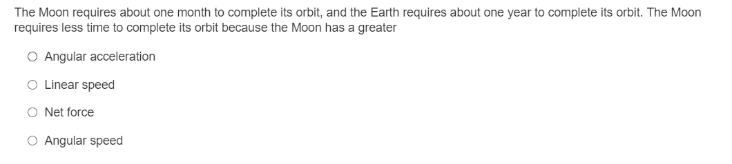 The Moon requires about one month to complete its orbit, and the Earth requires about one year to complete its orbit. The Moon
requires less time to complete its orbit because the Moon has a greater
O Angular acceleration
O Linear speed
O Net force
O Angular speed
