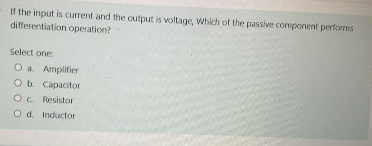 If the input is current and the output is voltage, Which of the passive component performs
differentiation operation?
Select one:
O a. Amplifier
O b. Capacitor
O C. Resistor
O d. Inductor
