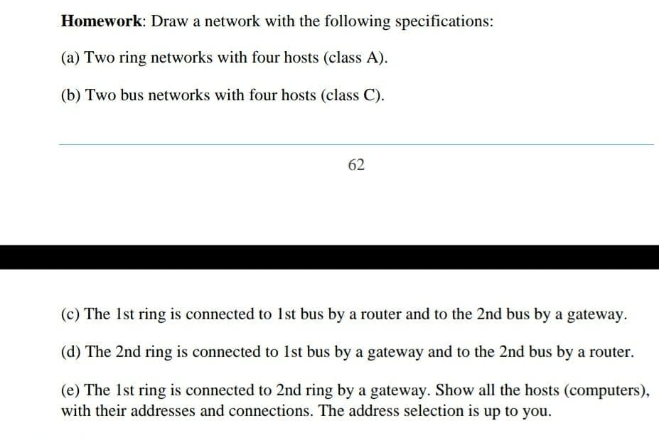 Homework: Draw a network with the following specifications:
(a) Two ring networks with four hosts (class A).
(b) Two bus networks with four hosts (class C).
62
(c) The 1st ring is connected to 1st bus by a router and to the 2nd bus by a gateway.
(d) The 2nd ring is connected to 1st bus by a gateway and to the 2nd bus by a router.
(e) The 1st ring is connected to 2nd ring by a gateway. Show all the hosts (computers),
with their addresses and connections. The address selection is up to you.
