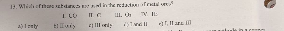 13. Which of these substances are used in the reduction of metal ores?
I. CO
II. С
1. О2
IV. H2
a) I only
b) II only
с) II only
d) I and II
e) I, II and III
athode in a conner
