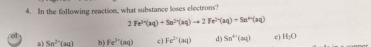 4. In the following reaction, what substance loses electrons?
2 Fe-(aq) + Sn2-(aq) → 2 Fe2"(aq) + Sn"(aq)
of
a) Sn2+(aq)
b) Fe*(aq)
c) Fe"(aq)
d) Sn**(aq)
4+
e) H2O
le in o conner
