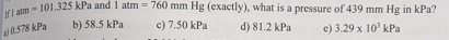 rI atm - 101.325 kPa and 1 atm = 760 mm Hg (exactly), what is a pressure of 439 mm Hg in kPa?
%3D
0.578 kPa
b) 58.5 kPa
c) 7.50 kPa
d) 81.2 kPa
e) 3.29 x 10' kPa
