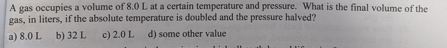 A gas occupies a volume of 8.0 L at a certain temperature and pressure. What is the final volume of the
gas, in liters, if the absolute temperature is doubled and the pressure halved?
a) 8.0 L b) 32 L
c) 2.0 L d) some other value
