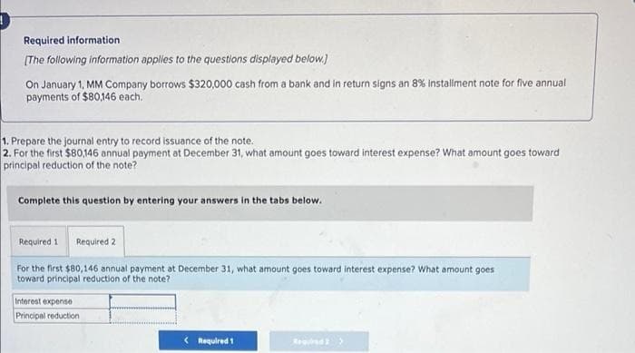 Required information
[The following information applies to the questions displayed below.)
On January 1, MM Company borrows $320,000 cash from a bank and in return signs an 8% installment note for five annual
payments of $80,146 each.
1. Prepare the journal entry to record issuance of the note.
2. For the first $80,146 annual payment at December 31, what amount goes toward interest expense? What amount goes toward
principal reduction of the note?
Complete this question by entering your answers in the tabs below.
Required 1 Required 2
For the first $80,146 annual payment at December 31, what amount goes toward interest expense? What amount goes
toward principal reduction of the note?
Interest expense
Principal reduction
< Required 1