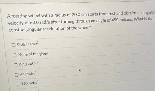 A rotating wheel with a radius of 20.0 cm starts from rest and obtains an angular
velocity of 60.0 rad/s after turning through an angle of 450 radians. What is the
constant angular acceleration of the wheel?
0.067 rad/s?
None of the given
0.40 rad/s?
4.0 rad/s?
160 rad/s
