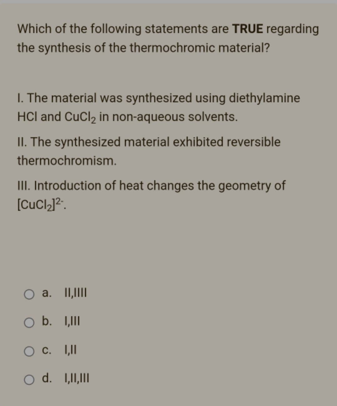 Which of the following statements are TRUE regarding
the synthesis of the thermochromic material?
1. The material was synthesized using diethylamine
HCI and CuCl₂ in non-aqueous solvents.
II. The synthesized material exhibited reversible
thermochromism.
III. Introduction of heat changes the geometry of
[CuCl]2.
a. II,||||
O b. I,III
O C. I,II
O d. I,II,III