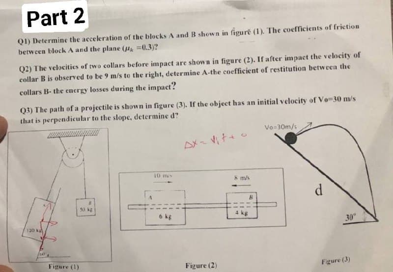 Part 2
Q1) Determine the acceleration of the blocks A and B shown in figure (1). The coefficients of friction
between block A and the plane ( =0.3)?
Q2) The velocities of two collars before impact are shown in figure (2). If after impact the velocity of
collar B is observed to be 9 m/s to the right, determine A-the coefficient of restitution between the
collars B- the energy losses during the impact?
Q3) The path of a projectile is shown in figure (3). If the object has an initial velocity of Vo=30 m/s
that is perpendicular to the slope, determine d?
Vo=30m/s
10 mus
R
50 kg
6 kg
120 kg
CAY
Figure (1)
Figure (2)
m/s
B
d
30°
Figure (3)