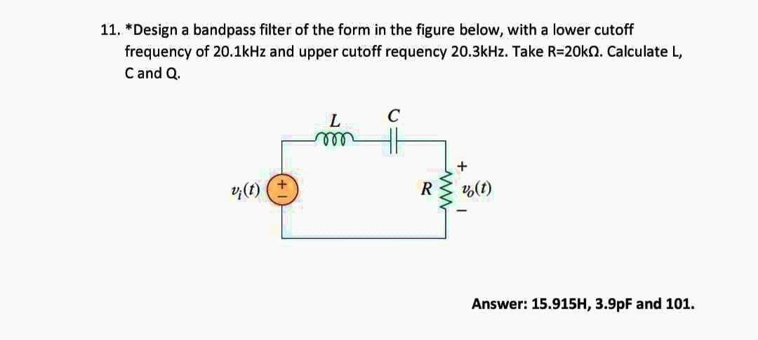 11. *Design a bandpass filter of the form in the figure below, with a lower cutoff
frequency of 20.1kHz and upper cutoff requency 20.3kHz. Take R=20kn. Calculate L,
C and Q.
L
C
m
+
v;(t)
v (t)
Answer: 15.915H, 3.9pF and 101.
R