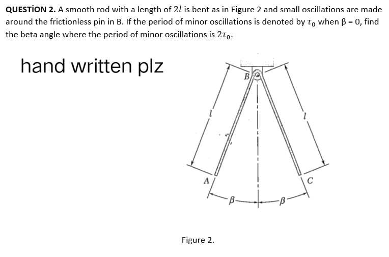 QUESTION 2. A smooth rod with a length of 21 is bent as in Figure 2 and small oscillations are made
around the frictionless pin in B. If the period of minor oscillations is denoted by To when B = 0, find
the beta angle where the period of minor oscillations is 2To.
hand written plz
B
7
Figure 2.