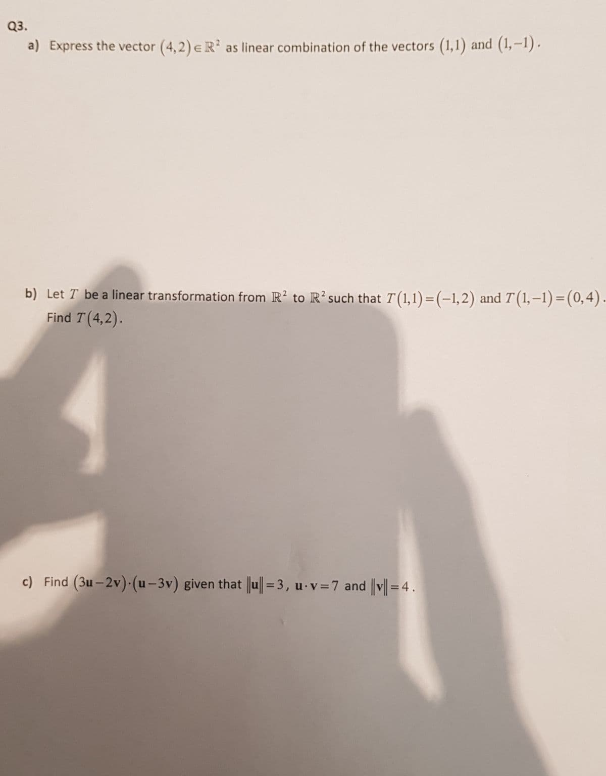 Q3.
a) Express the vector (4,2) eR' as linear combination of the vectors (1,1) and (1,-1).
b) Let T be a linear transformation from R? to R²such that T(1,1)=(-1,2) and T (1,–1)=(0,4).
Find T (4,2).
c) Find (3u– 2v) (u-3v) given that Ju|=3, u-v=7 and ||v|| = 4 .
%3D
