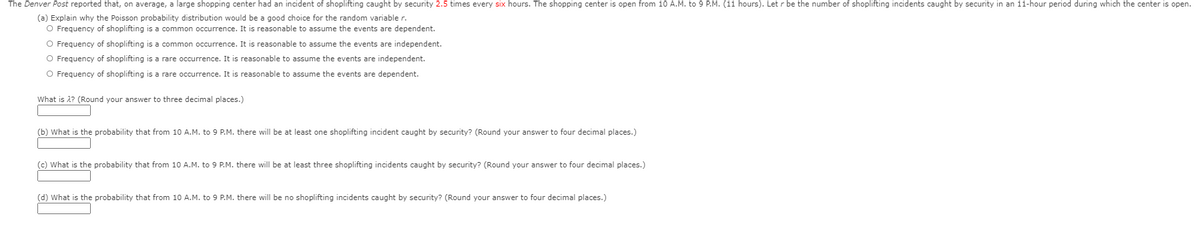 The Denver Post reported that, on average, a large shopping center had an incident of shoplifting caught by security 2.5 times every six hours. The shopping center is open from 10 A.M. to 9 P.M. (11 hours). Let r be the number of shoplifting incidents caught by security in an 11-hour period during which the center is open.
(a) Explain why the Poisson probability distribution would be a good choice for the random variable r.
O Frequency of shoplifting is a common occurrence. It is reasonable to assume the events are dependent.
O Frequency of shoplifting is a common occurrence. It is reasonable to assume the events are independent.
O Frequency of shoplifting is a rare occurrence. It is reasonable to assume the events are independent.
O Frequency of shoplifting is a rare occurrence. It is reasonable to assume the events are dependent.
What is 2? (Round your answer to three decimal places.)
(b) What is the probability that from 10 A.M. to 9 P.M. there will be at least one shoplifting incident caught by security? (Round your answer to four decimal places.)
(c) What is the probability that from 10 A.M. to 9 P.M. there will be at least three shoplifting incidents caught by security? (Round your answer to four decimal places.)
(d) What is the probability that from 10 A.M. to 9 P.M. there will be no shoplifting incidents caught by security? (Round your answer to four decimal places.)

