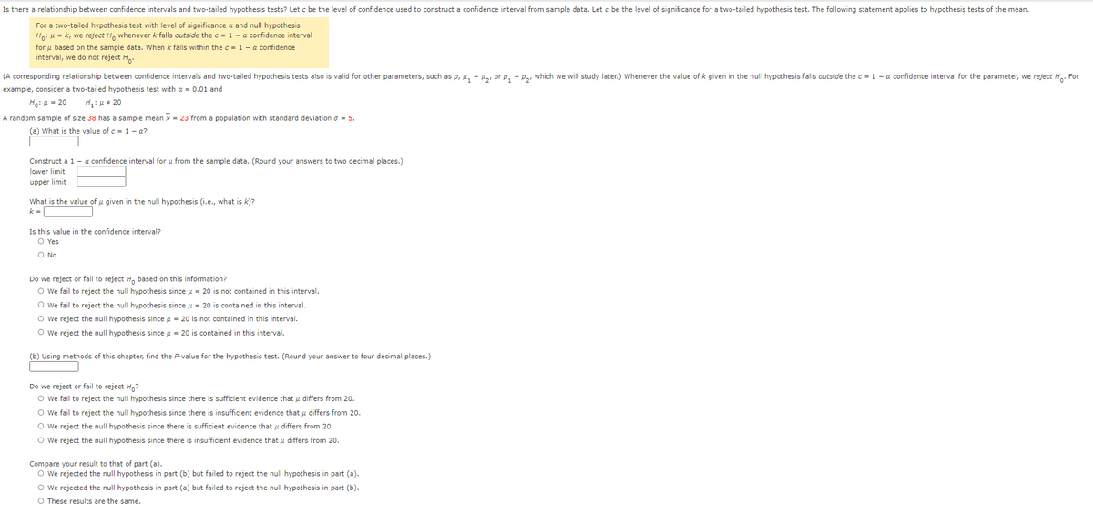 Is there a relationship between confidence intervals and two-tailed hypothesis tests? Let c be the level of confidence used to construct a confidence interval from sample data. Let a be the level of significance for a two-tailed hypothesis test. The following statement applies to hypothesis tests of the mean.
For a two-tailed hypothesis test with level of significance a and null hypothesis
Ho: u = k, we reject H, whenever k falls outside the c = 1- a confidence interval
for u based on the sample data. When k falls within the c = 1 - a confidence
interval, we do not reject Ha:
(A corresponding relationship between confidence intervals and two-tailed hypothesis tests also is valid for other parameters, such as p, u, - Ha, or p. - Pa, which we will study later.) Whenever the value of k given in the null hypothesis falls outside the c = 1 - a confidence interval for the parameter, we reject H.. For
example, consider a two-tailed hypothesis test with a = 0.01 and
Ho: 4 = 20
H: u = 20
A random sample of size 38 has a sample mean x = 23 from a population with standard deviation o = 5.
(a) What is the value of c = 1 - a?
Construct a 1 - a confidence interval for u from the sample data. (Round your answers to two decimal places.)
lower limit
upper limit
What is the value of u given in the null hypothesis (i.e., what is k)?
k =
Is this value in the confidence interval?
O Yes
O No
Do we reject or fail to reject H, based on this information?
O we fail to reject the null hypothesis since u = 20 is not contained in this interval.
O we fail to reject the null hypothesis since u = 20 is contained in this interval.
O we reject the null hypothesis since u = 20 is not contained in this interval.
O we reject the null hypothesis since u = 20 is contained in this interval.
(b) Using methods of this chapter, find the P-value for the hypothesis test. (Round your answer to four decimal places.)
Do we reject or fail to reject H,?
O we fail to reject the null hypothesis since there is sufficient evidence that u differs from 20.
O we fail to reject the null hypothesis since there is insufficient evidence that u differs from 20.
O we reject the null hypothesis since there is sufficient evidence that u differs from 20.
O we reject the null hypothesis since there is insufficient evidence that u differs from 20.
Compare your result to that of part (a).
O We rejected the null hypothesis in part (b) but failed to reject the null hypothesis in part (a).
O we rejected the null hypothesis in part (a) but failed to reject the null hypothesis in part (b).
O These results are the same.
