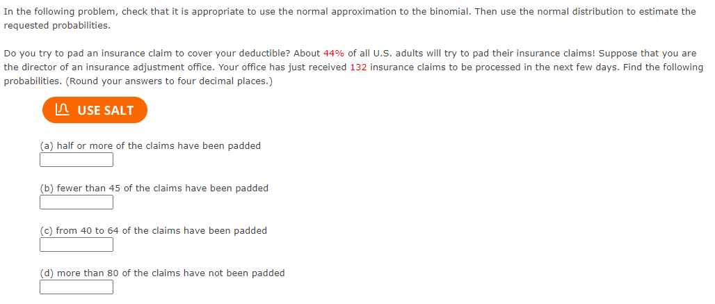 In the following problem, check that it is appropriate to use the normal approximation to the binomial. Then use the normal distribution to estimate the
requested probabilities.
Do you try to pad an insurance claim to cover your deductible? About 44% of all U.S. adults will try to pad their insurance claims! Suppose that you are
the director of an insurance adjustment office. Your office has just received 132 insurance claims to be processed in the next few days. Find the following
probabilities. (Round your answers to four decimal places.)
In USE SALT
(a) half or more of the claims have been padded
(b) fewer than 45 of the claims have been padded
(c) from 40 to 64 of the claims have been padded
(d) more than 80 of the claims have not been padded
