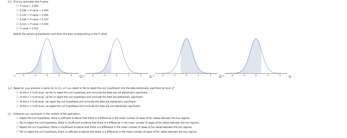 (iii) Find (or estimate) the P-value.
O P-value > 0.500
O 0.250 < P-value < 0.500
O 0.100 < P-value < 0.250
O 0.050 < P-value < 0.100
O 0.010 < P-value < 0.050
O P-value < 0.010
Sketch the sampling distribution and show the area corresponding to the P-value.
-2
(iv) Based on your answers in parts (a) to (c), will you reject or fail to reject the null hypothesis? Are the data statistically significant at level a?
O At the a = 0.05 level, we fail to reject the null hypothesis and conclude the data are not statistically significant.
O At the a = 0.05 level, we fail to reject the null hypothesis and conclude the data are statistically significant.
O At the a = 0.05 level, we reject the null hypothesis and conclude the data are statistically significant.
O At the a = 0.05 level, we reject the null hypothesis and conclude the data are not statistically significant.
(v) Interpret your conclusion in the context of the application.
O Reject the null hypothesis, there is sufficient evidence that there is a difference in the mean number of cases of fox rabies between the two regions.
O Fail to reject the null hypothesis, there
insufficient evidence that there is a difference in the mean number of cases of fox rabies between the two regions.
O Reject the null hypothesis, there is insufficient evidence that there is a difference in the mean number of cases of fox rabies between the two regions.
O Fail to reject the null hypothesis, there is sufficient evidence that there is a difference in the mean number of cases of fox rabies between the two regions.
