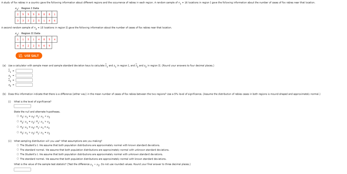 A study of fox rabies in a country gave the following information about different regions and the occurrence of rabies in each region. A random sample of n, = 16 locations in region I gave the following information about the number of cases of fox rabies near that location.
X1: Region I Data
2
968 8
1
3
3
3
2
5
1 4
6
A second random sample of n, = 15 locations in region II gave the following information about the number of cases of fox rabies near that location.
X,: Region II Data
1 15 1 4 8 5
4
4
4 2 2 5| 69
n USE SALT
(a) Use a calculator with sample mean and sample standard deviation keys to calculate x, and s, in region I, and x, and s, in region II. (Round your answers to four decimal places.)
X2 =
52
(b) Does this information indicate that there is a difference (either way) in the mean number of cases of fox rabies between the two regions? Use a 5% level of significance. (Assume the distribution of rabies cases in both regions is mound-shaped and approximately normal.)
(i)
What is the level of significance?
State the null and alternate hypotheses.
O Hoi Hy = Hz; H: Mq * Mz
O Hoi Hq> Mg; H;: H1 = H2
(ii) What sampling distribution will you use? What assumptions are you making?
O The Student's t. We assume that both population distributions are approximately normal with known standard deviations.
O The standard normal. We assume that both population distributions are approximately normal with unknown standard deviations.
O The Student's t. We assume that both population distributions are approximately normal with unknown standard deviations.
O The standard normal. We assume that both population distributions are approximately normal with known standard deviations.
What is the value of the sample test statistic? (Test the difference u, - lz. Do not use rounded values. Round your final answer to three decimal places.)
