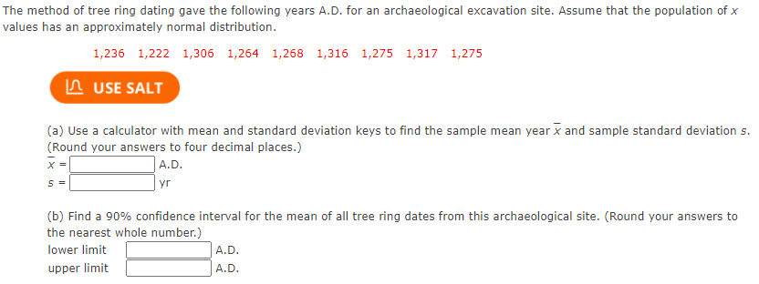 The method of tree ring dating gave the following years A.D. for an archaeological excavation site. Assume that the population of x
values has an approximately normal distribution.
1,236 1,222 1,306 1,264 1,268 1,316 1,275 1,317 1,275
In USE SALT
(a) Use a calculator with mean and standard deviation keys to find the sample mean year x and sample standard deviation s.
(Round your answers to four decimal places.)
A.D.
|yr
X =
S =
(b) Find a 90% confidence interval for the mean of all tree ring dates from this archaeological site. (Round your answers to
the nearest whole number.)
lower limit
A.D.
upper limit
A.D.
