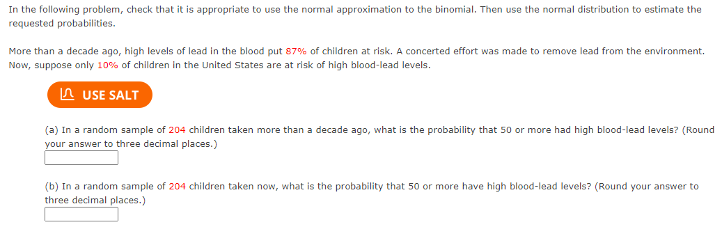 In the following problem, check that it is appropriate to use the normal approximation to the binomial. Then use the normal distribution to estimate the
requested probabilities.
More than a decade ago, high levels of lead in the blood put 87% of children at risk. A concerted effort was made to remove lead from the environment.
Now, suppose only 10% of children in the United States are at risk of high blood-lead levels.
A USE SALT
(a) In a random sample of 204 children taken more than a decade ago, what is the probability that 50 or more had high blood-lead levels? (Round
your answer to three decimal places.)
(b) In a random sample of 204 children taken now, what is the probability that 50 or more have high blood-lead levels? (Round your answer to
three decimal places.)
