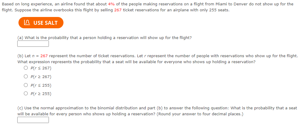 Based on long experience, an airline found that about 4% of the people making reservations on a flight from Miami to Denver do not show up for the
flight. Suppose the airline overbooks this flight by selling 267 ticket reservations for an airplane with only 255 seats.
n USE SALT
(a) What is the probability that a person holding a reservation will show up for the flight?
(b) Let n = 267 represent the number of ticket reservations. Let r represent the number of people with reservations who show up for the flight.
What expression represents the probability that a seat will be available for everyone who shows up holding a reservation?
O P(r s 267)
O P(r 2 267)
O P(r s 255)
O P(r 2 255)
(c) Use the normal approximation to the binomial distribution and part (b) to answer the following question: What is the probability that a seat
will be available for every person who shows up holding a reservation? (Round your answer to four decimal places.)
