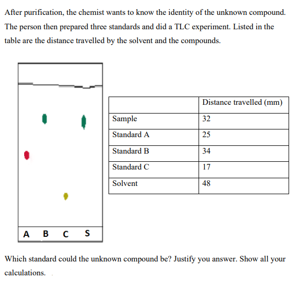 After purification, the chemist wants to know the identity of the unknown compound.
The person then prepared three standards and did a TLC experiment. Listed in the
table are the distance travelled by the solvent and the compounds.
Distance travelled (mm)
Sample
32
Standard A
25
Standard B
34
Standard C
17
Solvent
48
A B C
Which standard could the unknown compound be? Justify you answer. Show all your
calculations.
