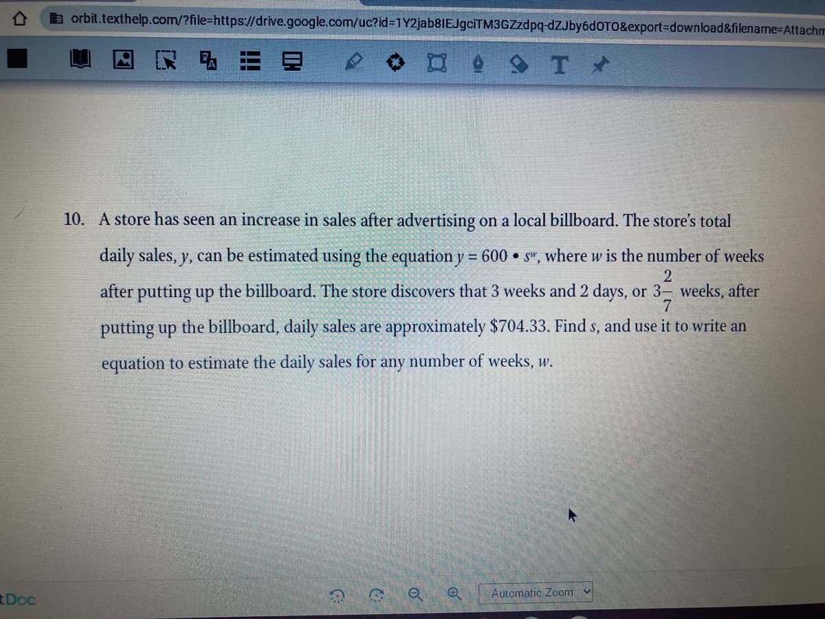 E orbit.texthelp.com/?file=https://drive.google.com/uc?id%3D1Y2jab8IEJgciTM3GZzdpq-dZJby6dOTO&export%3Ddownload&filename%-DAttachm
口 Tメ
10. A store has seen an increase in sales after advertising on a local billboard. The store's total
daily sales, y, can be estimated using the equation y = 600 • s", where w is the number of weeks
%3D
after putting up the billboard. The store discovers that 3 weeks and 2 days, or 3- weeks, after
putting up the billboard, daily sales are approximately $704.33. Find s, and use it to write an
equation to estimate the daily sales for any number of weeks, w.
Automatic Zoom
tDoc
