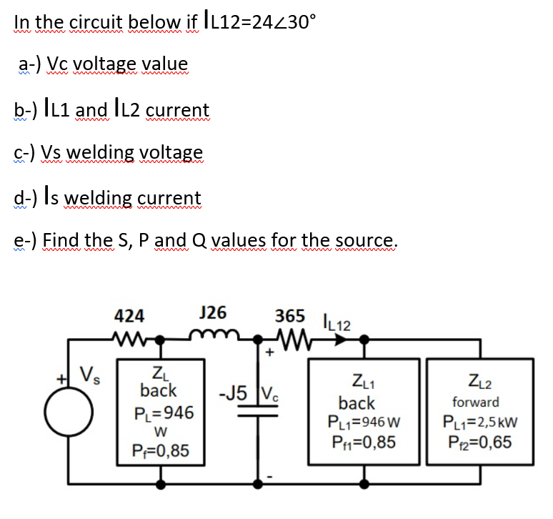 In the circuit below if IL12=24230°
a-) Vc voltage value
b-) IL1 and IL2 current
c-) Vs welding voltage
d-) Is welding current
e-) Find the S, P and Q values for the source.
w w w m w
J26
365 IL12
424
+ Vs
ZL
back
ZL1
back
PL1=946 W
PH=0,85
ZL2
-J5 V.
forward
PL=946
PL1=2,5kW
P2=0,65
PF0,85
