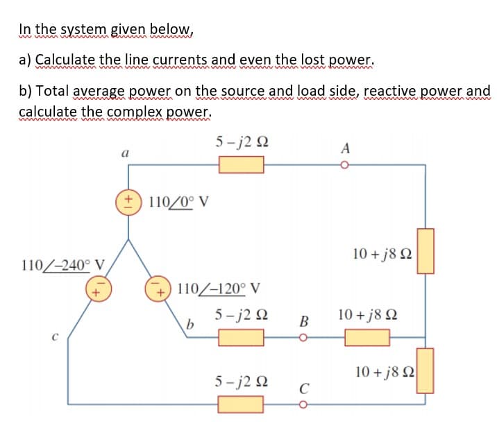 In the system given below,
www
a) Calculate the line currents and even the lost power.
b) Total average power on the source and load side, reactive power and
calculate the complex power.
wwww w ww
wwm m
m
5 - j2 Q
a
110/0° V
10 + j8 2
110/-240° V
110/-120° V
5- j2 N
10 + j8 2
B
10 + j8 2
5- j2 2
C
